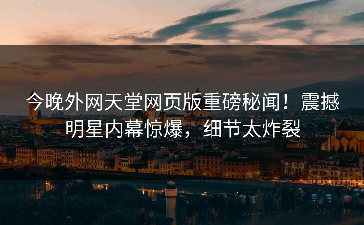 今晚外网天堂网页版重磅秘闻！震撼明星内幕惊爆，细节太炸裂