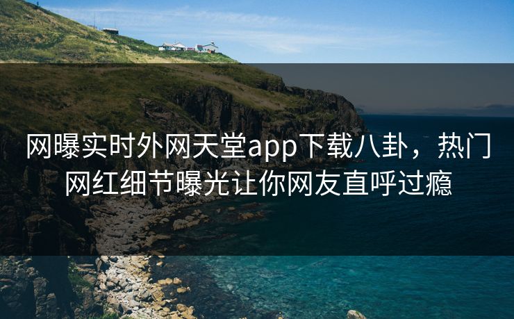 网曝实时外网天堂app下载八卦，热门网红细节曝光让你网友直呼过瘾