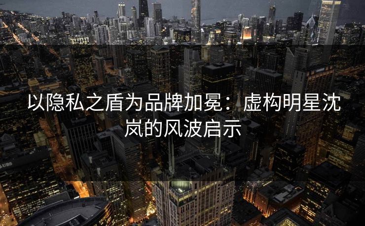 以隐私之盾为品牌加冕：虚构明星沈岚的风波启示