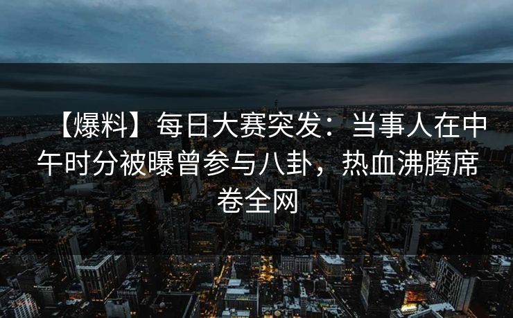 【爆料】每日大赛突发：当事人在中午时分被曝曾参与八卦，热血沸腾席卷全网
