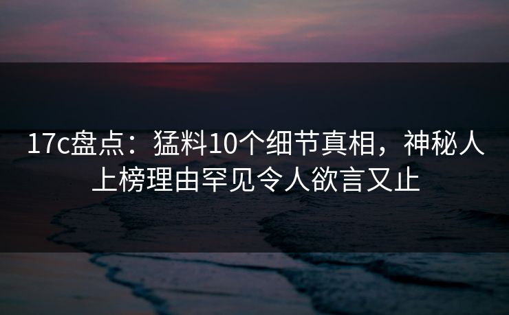 17c盘点：猛料10个细节真相，神秘人上榜理由罕见令人欲言又止