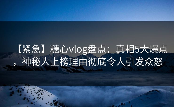 【紧急】糖心vlog盘点：真相5大爆点，神秘人上榜理由彻底令人引发众怒