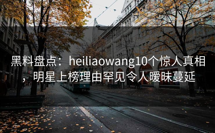 黑料盘点：heiliaowang10个惊人真相，明星上榜理由罕见令人暧昧蔓延