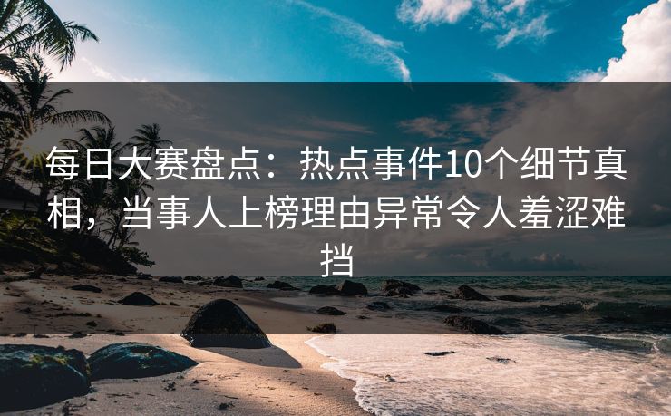 每日大赛盘点：热点事件10个细节真相，当事人上榜理由异常令人羞涩难挡
