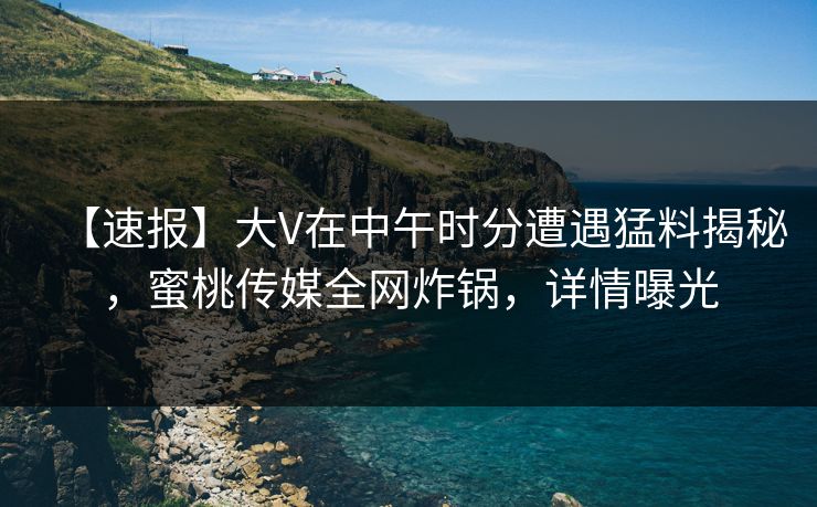 【速报】大V在中午时分遭遇猛料揭秘，蜜桃传媒全网炸锅，详情曝光