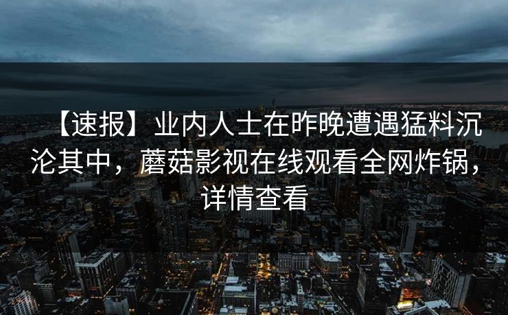 【速报】业内人士在昨晚遭遇猛料沉沦其中，蘑菇影视在线观看全网炸锅，详情查看