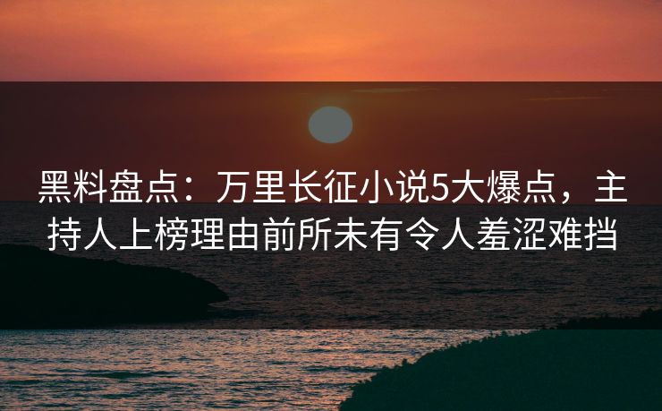 黑料盘点：万里长征小说5大爆点，主持人上榜理由前所未有令人羞涩难挡