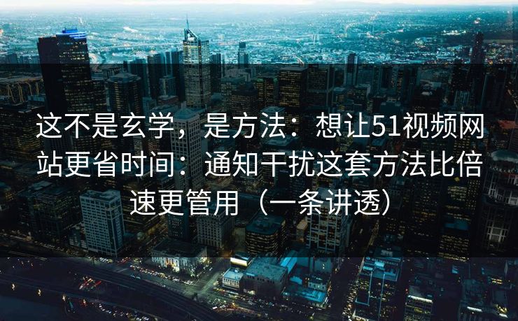 这不是玄学，是方法：想让51视频网站更省时间：通知干扰这套方法比倍速更管用（一条讲透）