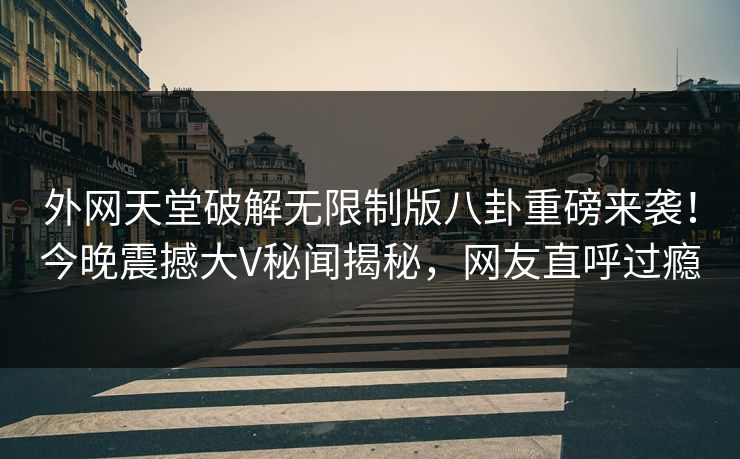 外网天堂破解无限制版八卦重磅来袭！今晚震撼大V秘闻揭秘，网友直呼过瘾