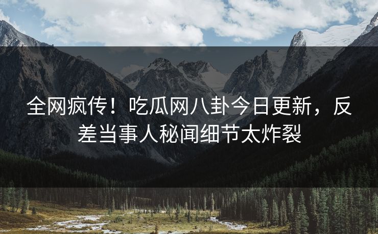 全网疯传！吃瓜网八卦今日更新，反差当事人秘闻细节太炸裂