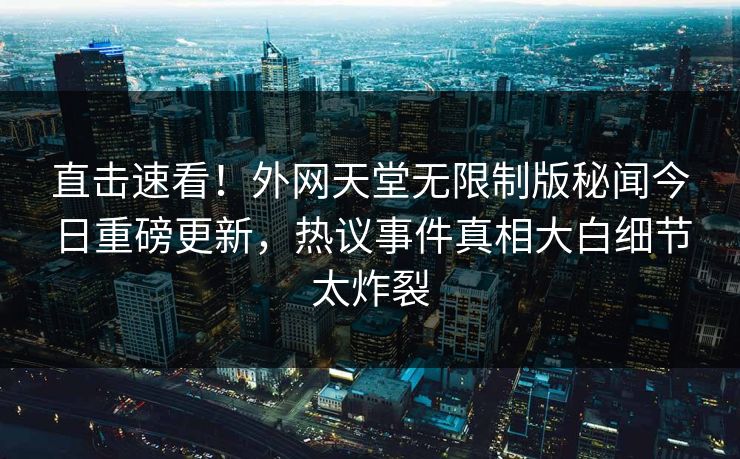直击速看！外网天堂无限制版秘闻今日重磅更新，热议事件真相大白细节太炸裂