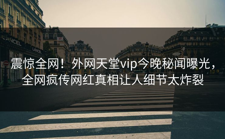 震惊全网！外网天堂vip今晚秘闻曝光，全网疯传网红真相让人细节太炸裂