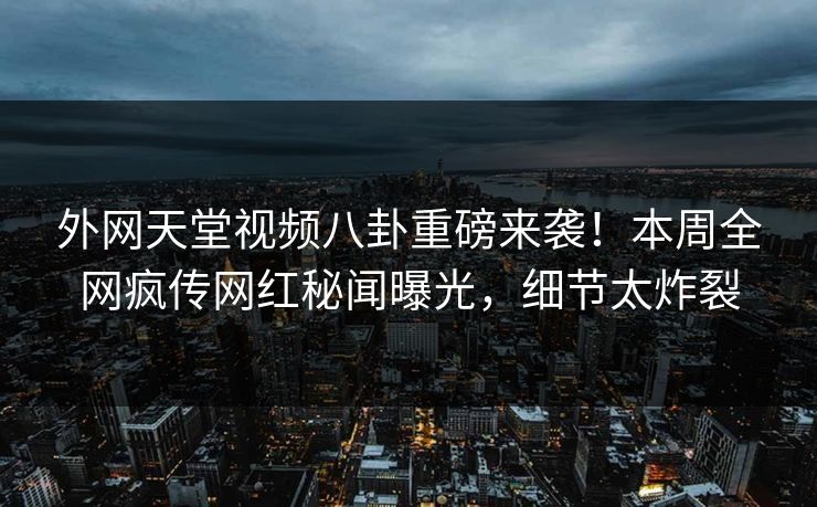外网天堂视频八卦重磅来袭！本周全网疯传网红秘闻曝光，细节太炸裂