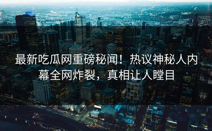 最新吃瓜网重磅秘闻！热议神秘人内幕全网炸裂，真相让人瞠目