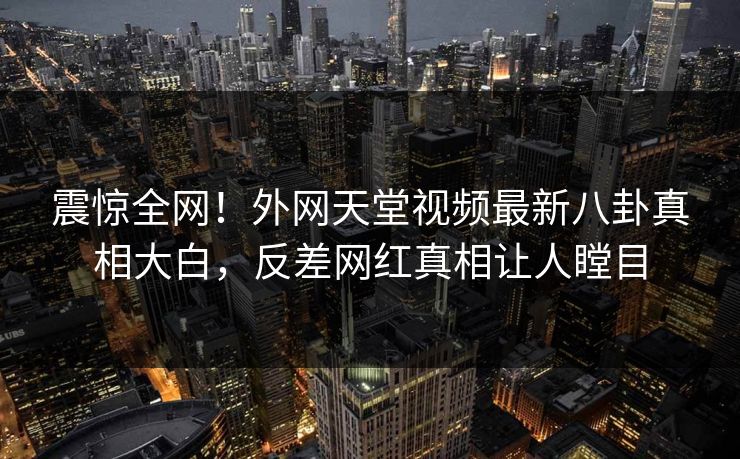 震惊全网！外网天堂视频最新八卦真相大白，反差网红真相让人瞠目
