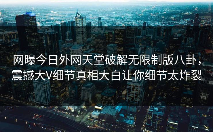 网曝今日外网天堂破解无限制版八卦，震撼大V细节真相大白让你细节太炸裂