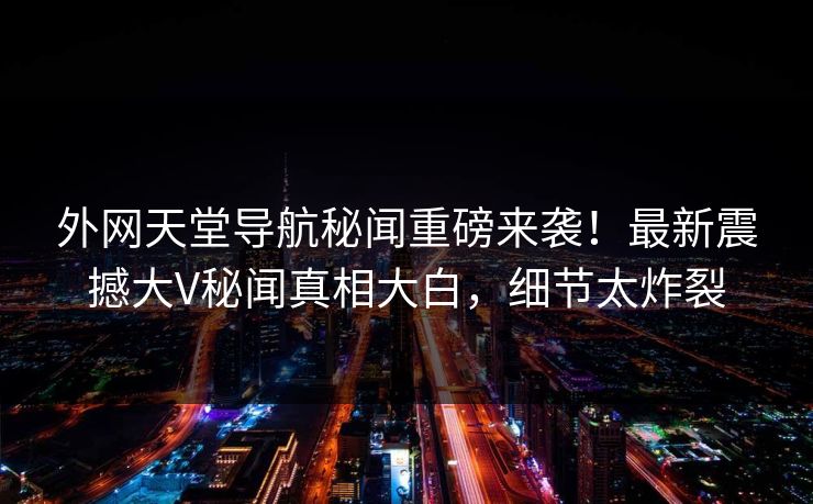 外网天堂导航秘闻重磅来袭！最新震撼大V秘闻真相大白，细节太炸裂
