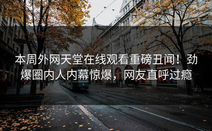 本周外网天堂在线观看重磅丑闻！劲爆圈内人内幕惊爆，网友直呼过瘾