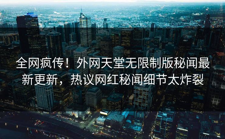 全网疯传！外网天堂无限制版秘闻最新更新，热议网红秘闻细节太炸裂