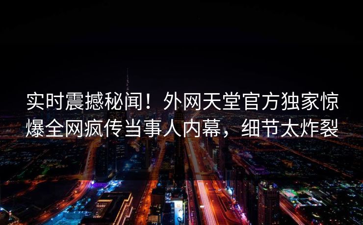 实时震撼秘闻！外网天堂官方独家惊爆全网疯传当事人内幕，细节太炸裂