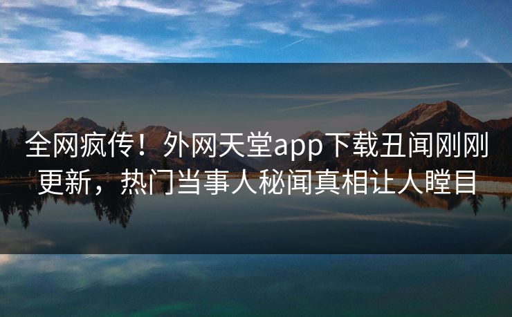 全网疯传！外网天堂app下载丑闻刚刚更新，热门当事人秘闻真相让人瞠目