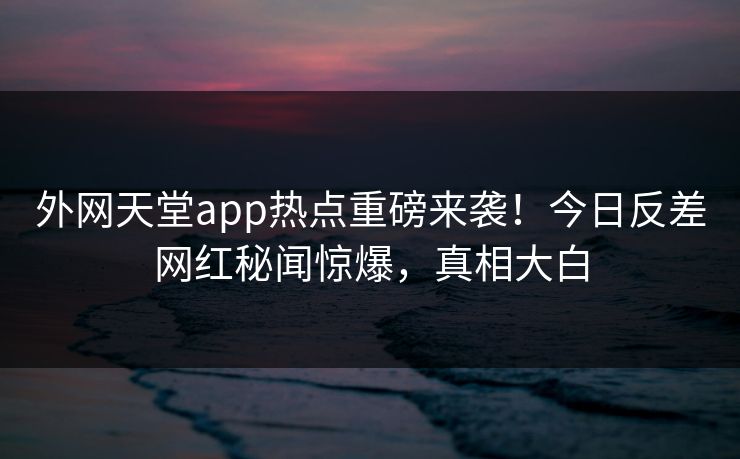 外网天堂app热点重磅来袭！今日反差网红秘闻惊爆，真相大白