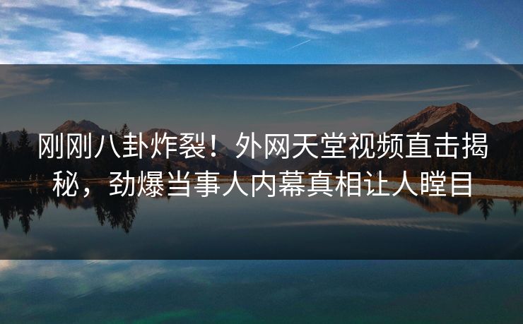 刚刚八卦炸裂！外网天堂视频直击揭秘，劲爆当事人内幕真相让人瞠目