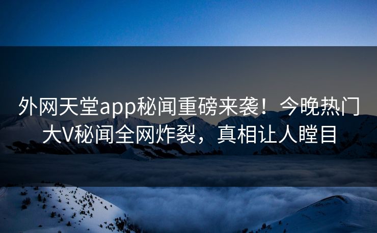 外网天堂app秘闻重磅来袭！今晚热门大V秘闻全网炸裂，真相让人瞠目
