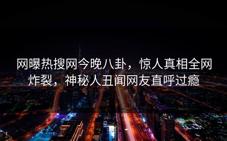 网曝热搜网今晚八卦，惊人真相全网炸裂，神秘人丑闻网友直呼过瘾