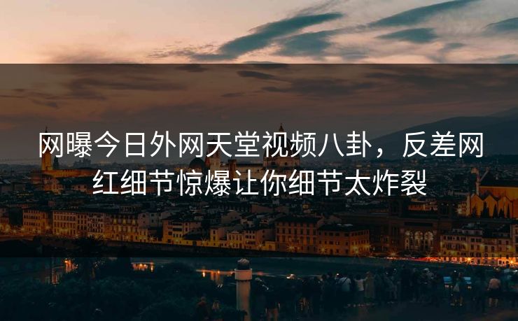 网曝今日外网天堂视频八卦，反差网红细节惊爆让你细节太炸裂