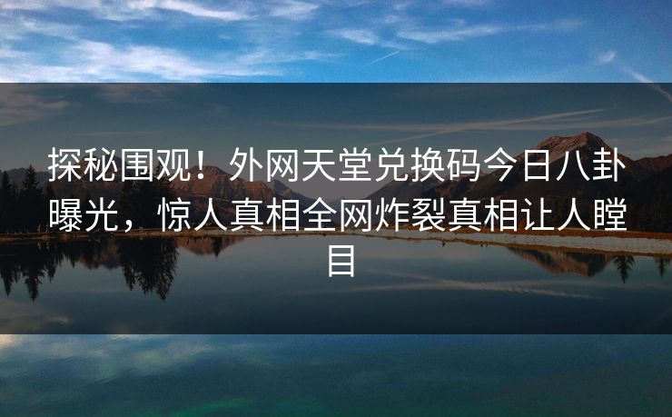 探秘围观！外网天堂兑换码今日八卦曝光，惊人真相全网炸裂真相让人瞠目