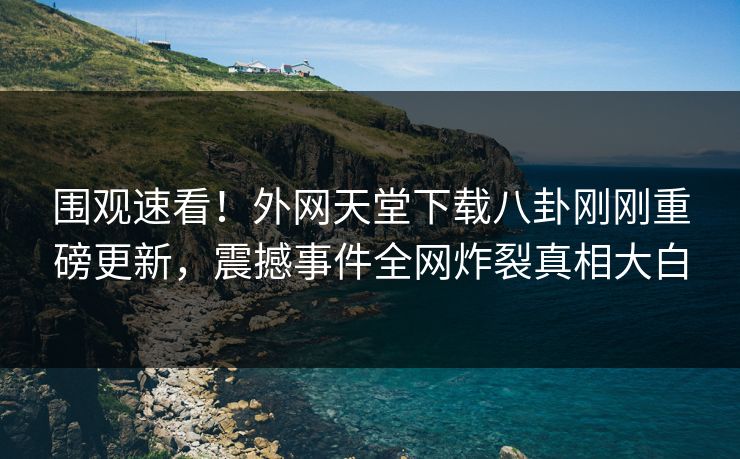 围观速看！外网天堂下载八卦刚刚重磅更新，震撼事件全网炸裂真相大白