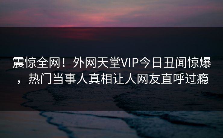 震惊全网！外网天堂VIP今日丑闻惊爆，热门当事人真相让人网友直呼过瘾