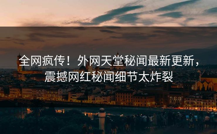 全网疯传！外网天堂秘闻最新更新，震撼网红秘闻细节太炸裂