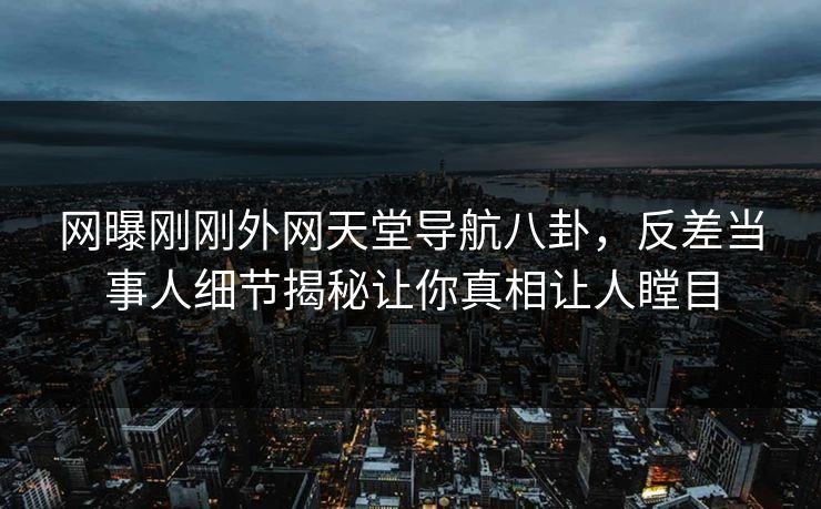 网曝刚刚外网天堂导航八卦，反差当事人细节揭秘让你真相让人瞠目