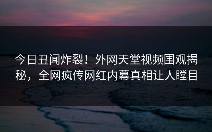 今日丑闻炸裂！外网天堂视频围观揭秘，全网疯传网红内幕真相让人瞠目