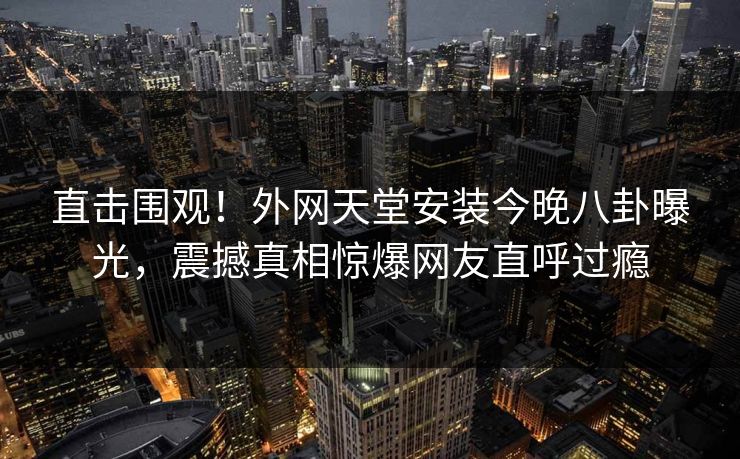 直击围观！外网天堂安装今晚八卦曝光，震撼真相惊爆网友直呼过瘾