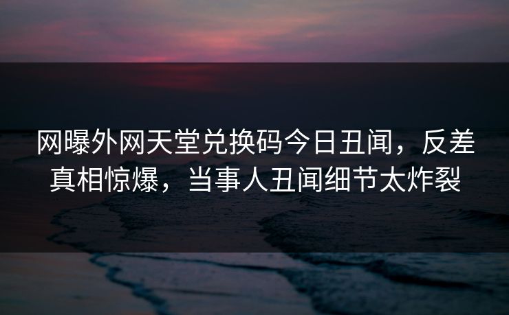 网曝外网天堂兑换码今日丑闻，反差真相惊爆，当事人丑闻细节太炸裂
