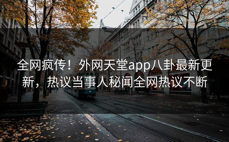全网疯传！外网天堂app八卦最新更新，热议当事人秘闻全网热议不断