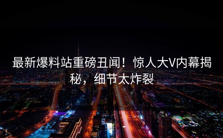 最新爆料站重磅丑闻！惊人大V内幕揭秘，细节太炸裂
