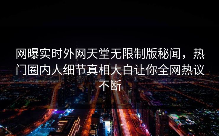 网曝实时外网天堂无限制版秘闻，热门圈内人细节真相大白让你全网热议不断