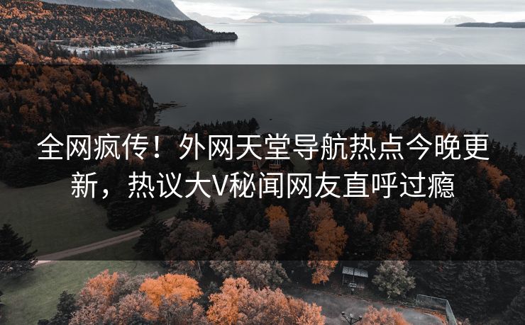 全网疯传！外网天堂导航热点今晚更新，热议大V秘闻网友直呼过瘾