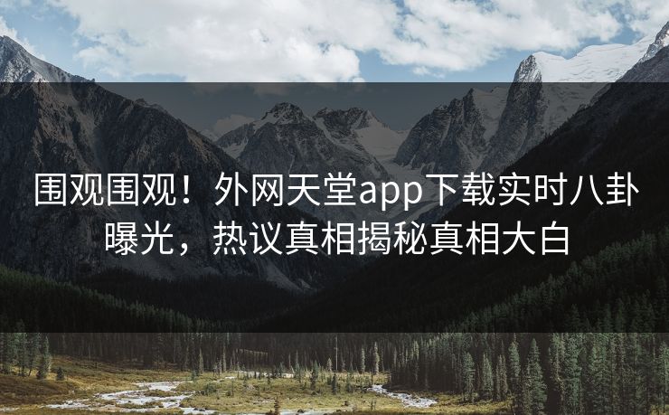 围观围观！外网天堂app下载实时八卦曝光，热议真相揭秘真相大白
