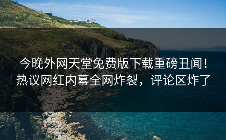 今晚外网天堂免费版下载重磅丑闻！热议网红内幕全网炸裂，评论区炸了