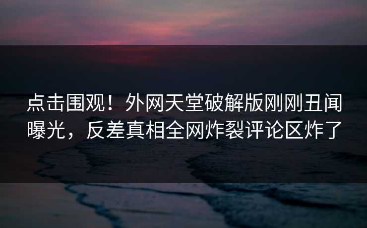 点击围观！外网天堂破解版刚刚丑闻曝光，反差真相全网炸裂评论区炸了