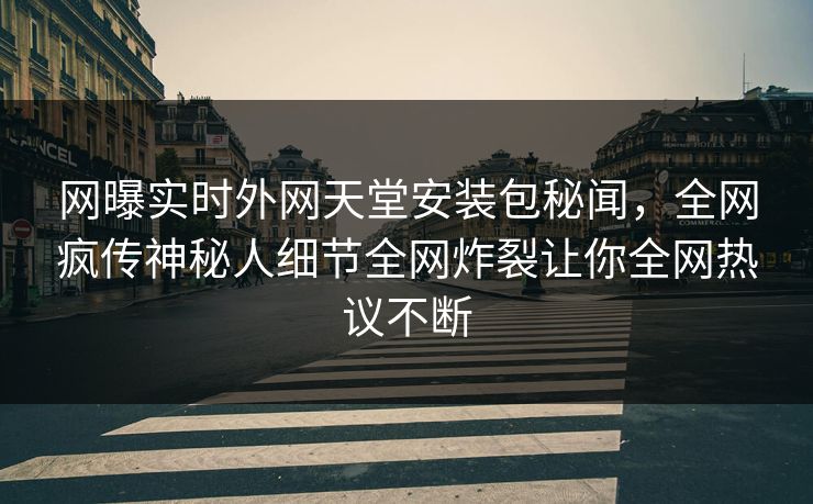 网曝实时外网天堂安装包秘闻，全网疯传神秘人细节全网炸裂让你全网热议不断