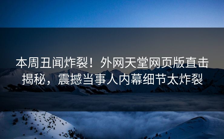 本周丑闻炸裂！外网天堂网页版直击揭秘，震撼当事人内幕细节太炸裂