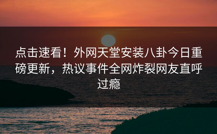 点击速看！外网天堂安装八卦今日重磅更新，热议事件全网炸裂网友直呼过瘾