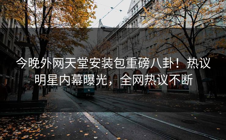 今晚外网天堂安装包重磅八卦！热议明星内幕曝光，全网热议不断