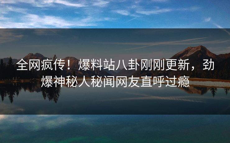 全网疯传！爆料站八卦刚刚更新，劲爆神秘人秘闻网友直呼过瘾